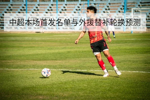 中超本场首发名单与外援替补轮换预测